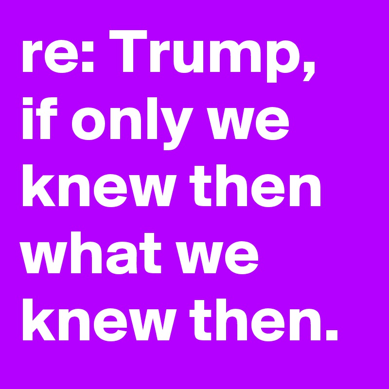 re: Trump, if only we knew then what we knew then.