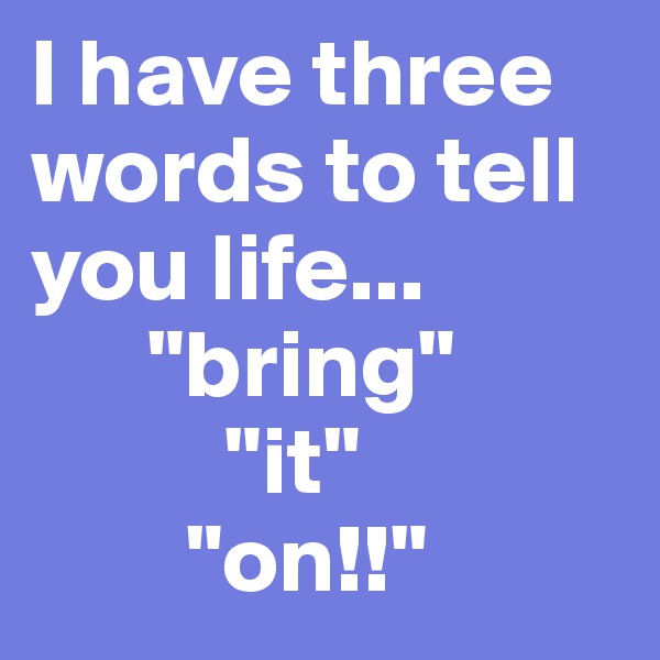 I have three words to tell you life...
      "bring"
          "it"            
        "on!!"