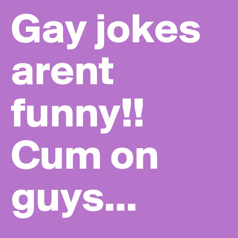Gay jokes arent funny!!
Cum on guys...
