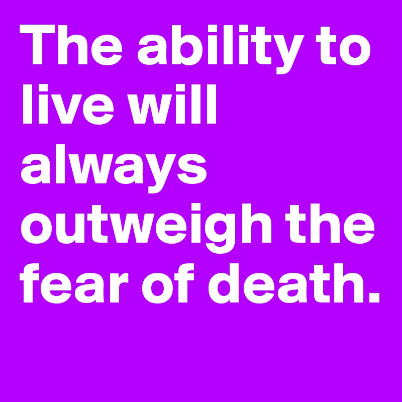The ability to live will always outweigh the fear of death.