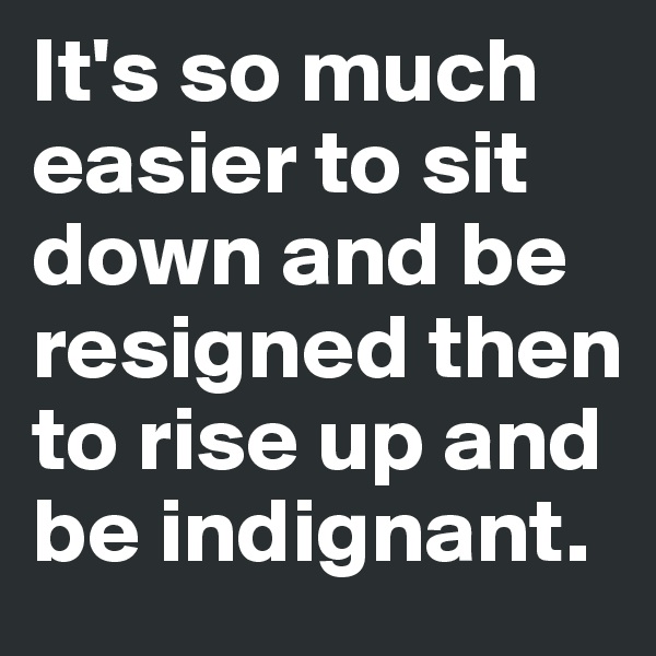 It's so much easier to sit down and be resigned then to rise up and be indignant.