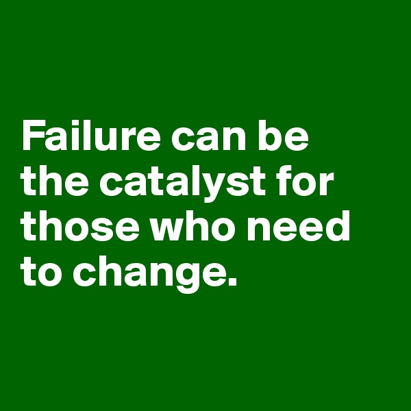 

Failure can be 
the catalyst for those who need to change. 

