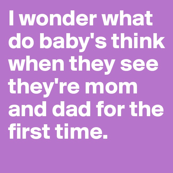 I wonder what do baby's think when they see they're mom and dad for the first time.