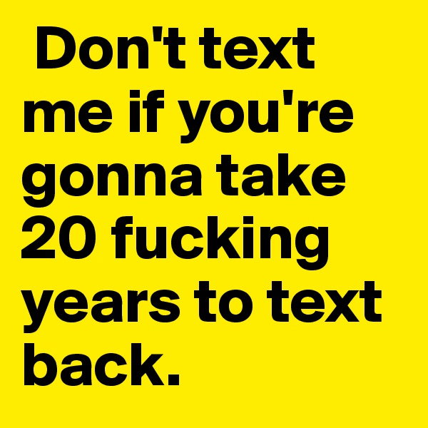  Don't text me if you're gonna take 20 fucking years to text back.
