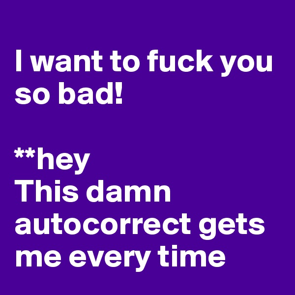 
I want to fuck you so bad!

**hey
This damn autocorrect gets me every time