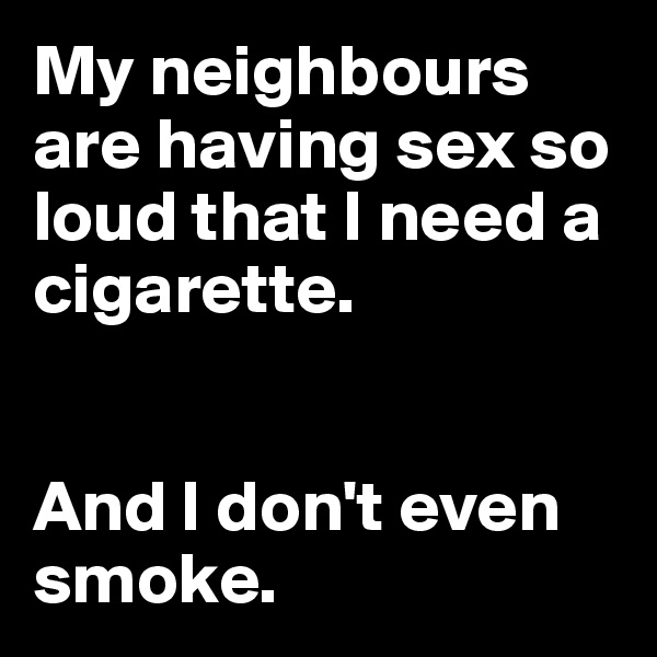 My neighbours are having sex so loud that I need a cigarette. 


And I don't even smoke.
