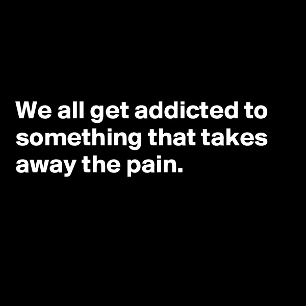 


We all get addicted to something that takes away the pain. 



