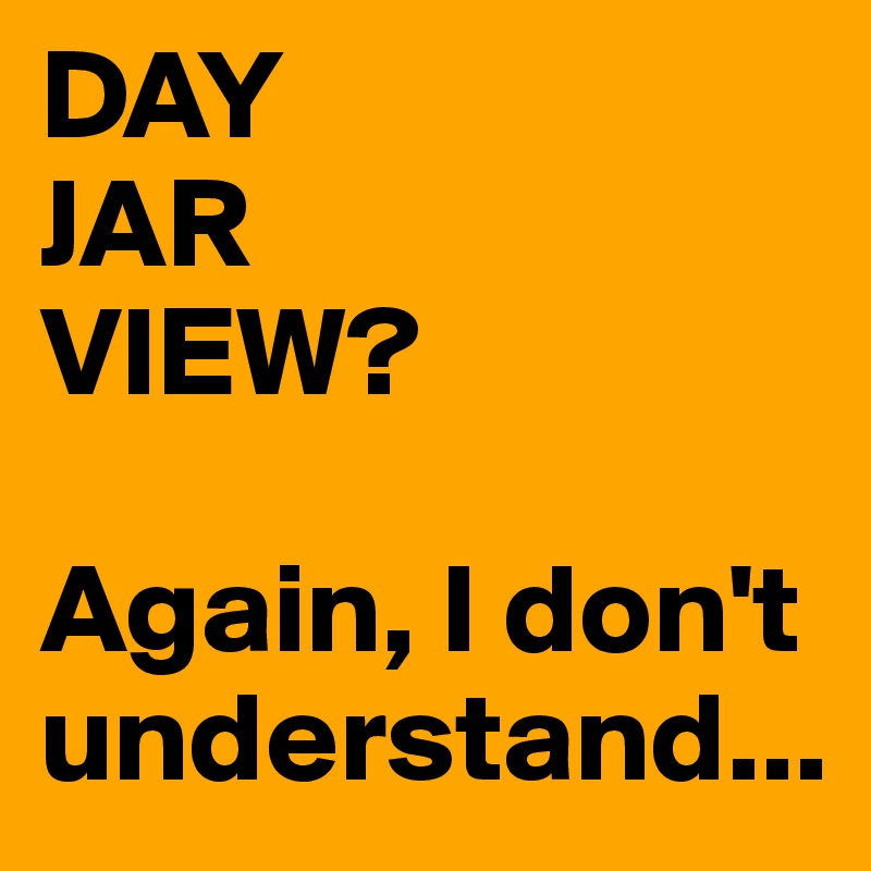 DAY
JAR
VIEW?

Again, I don't understand...