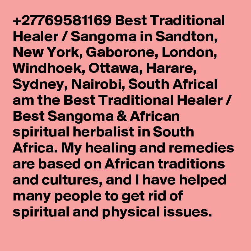 +27769581169 Best Traditional Healer / Sangoma in Sandton, New York, Gaborone, London, Windhoek, Ottawa, Harare, Sydney, Nairobi, South AfricaI am the Best Traditional Healer / Best Sangoma & African spiritual herbalist in South Africa. My healing and remedies are based on African traditions and cultures, and I have helped many people to get rid of spiritual and physical issues.