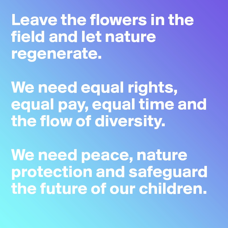 Leave the flowers in the field and let nature regenerate.

We need equal rights, equal pay, equal time and the flow of diversity.

We need peace, nature protection and safeguard the future of our children.
