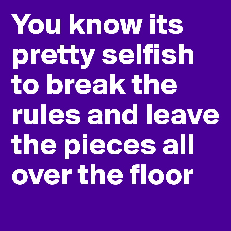 You know its pretty selfish to break the rules and leave the pieces all over the floor