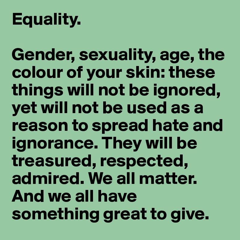 Equality. 

Gender, sexuality, age, the colour of your skin: these things will not be ignored, yet will not be used as a reason to spread hate and ignorance. They will be treasured, respected, admired. We all matter.
And we all have something great to give.