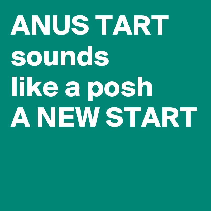 ANUS TART sounds
like a posh
A NEW START

