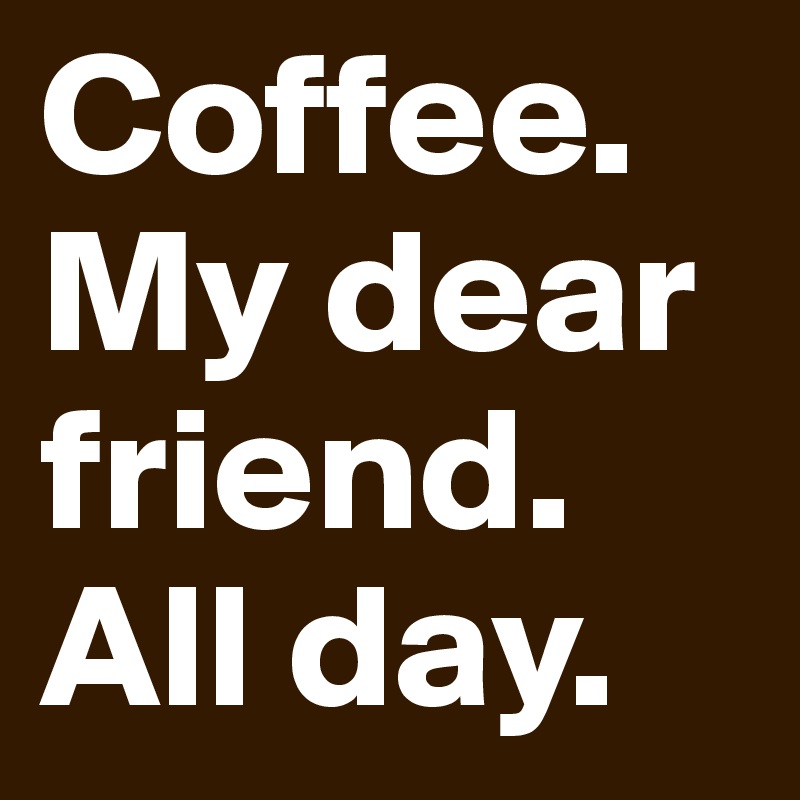 Coffee.
My dear friend.
All day.