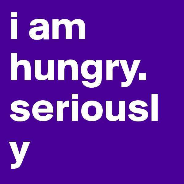 i am hungry.
seriously