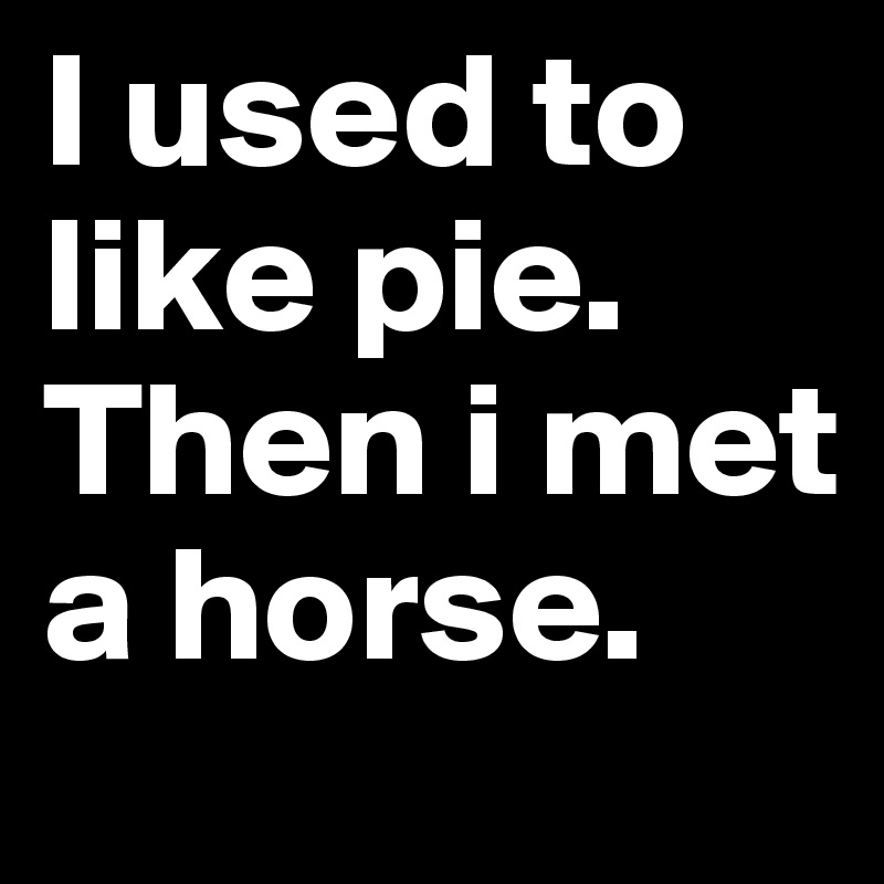 I used to like pie. Then i met a horse.