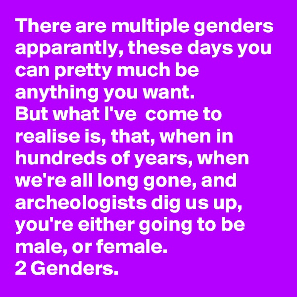 There are multiple genders apparantly, these days you can pretty much be anything you want.
But what I've  come to realise is, that, when in hundreds of years, when we're all long gone, and archeologists dig us up, you're either going to be male, or female. 
2 Genders.