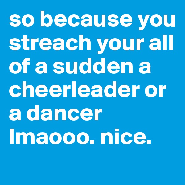 so because you streach your all of a sudden a cheerleader or a dancer lmaooo. nice. 