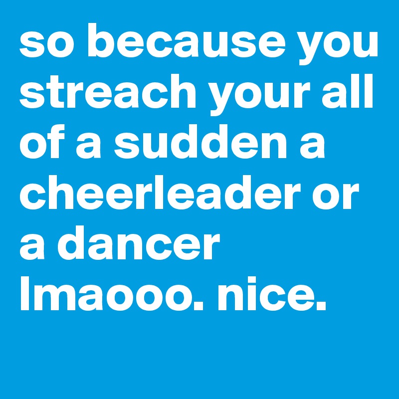 so because you streach your all of a sudden a cheerleader or a dancer lmaooo. nice. 