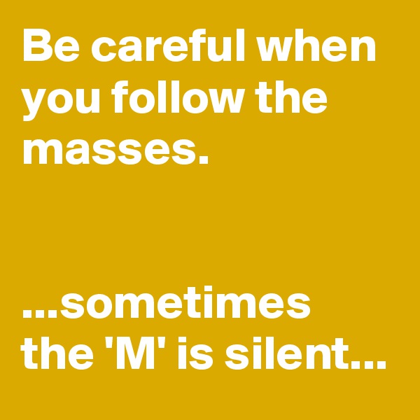 Be careful when you follow the masses.


...sometimes the 'M' is silent...