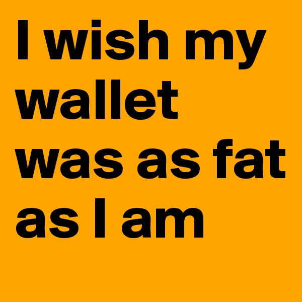 I wish my wallet was as fat as I am