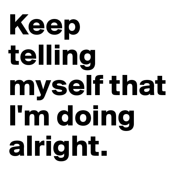 Keep telling myself that I'm doing alright. 