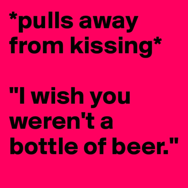 *pulls away from kissing*
 
"I wish you weren't a bottle of beer."