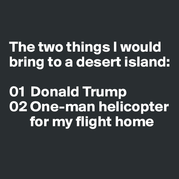 

The two things I would bring to a desert island:

01  Donald Trump
02 One-man helicopter 
       for my flight home

