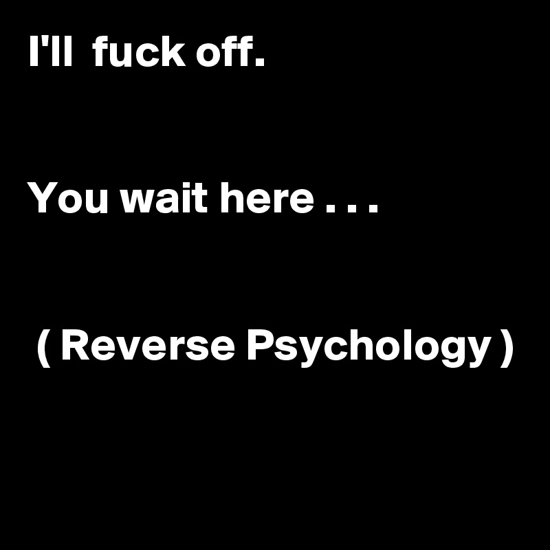 I'll  fuck off.


You wait here . . .


 ( Reverse Psychology )


