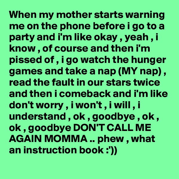 When my mother starts warning me on the phone before i go to a party and i'm like okay , yeah , i know , of course and then i'm pissed of , i go watch the hunger games and take a nap (MY nap) , read the fault in our stars twice and then i comeback and i'm like don't worry , i won't , i will , i understand , ok , goodbye , ok , ok , goodbye DON'T CALL ME AGAIN MOMMA .. phew , what an instruction book :'))