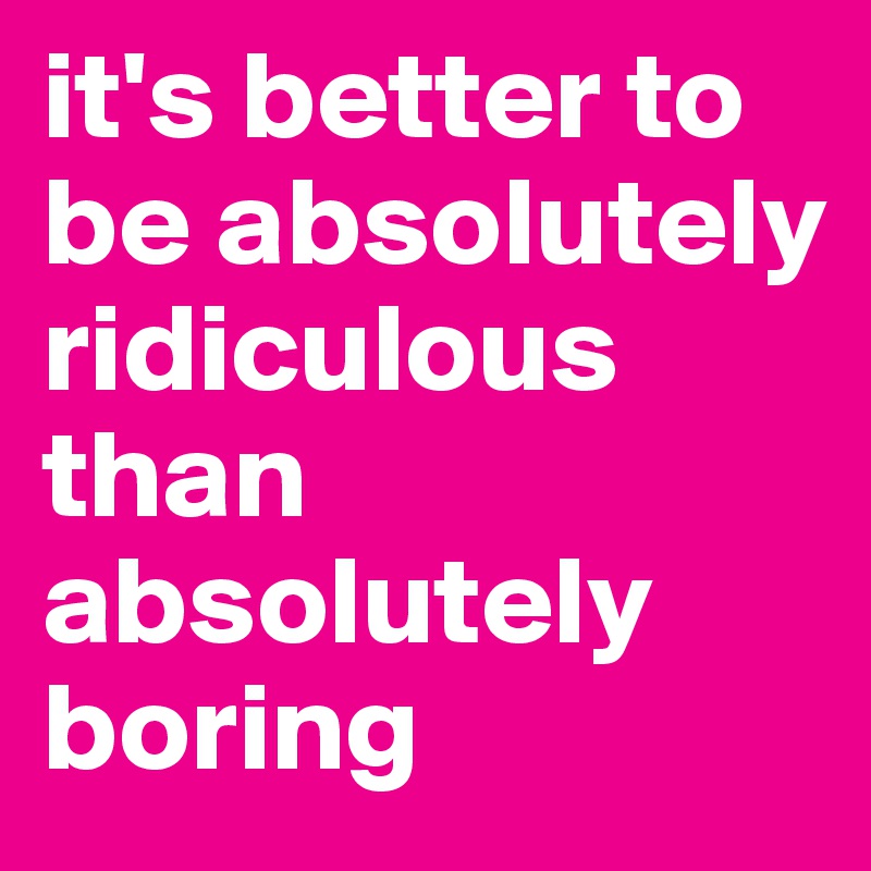 it's better to be absolutely ridiculous than absolutely boring