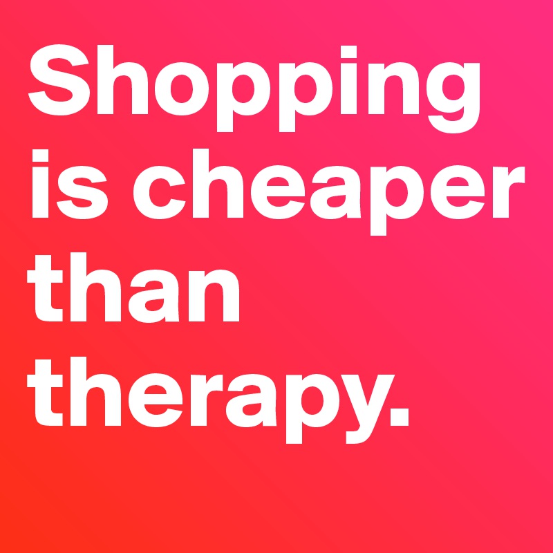 Shopping is cheaper than therapy. 