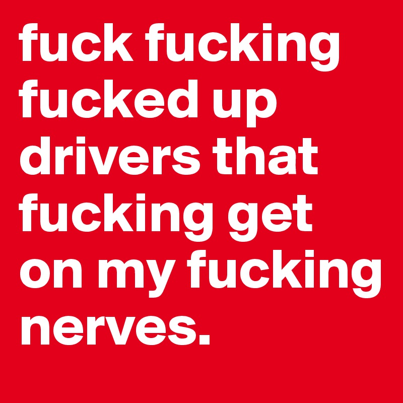 fuck fucking fucked up drivers that fucking get on my fucking nerves. 
