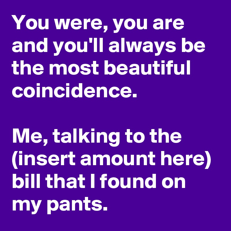 You were, you are and you'll always be the most beautiful coincidence. 

Me, talking to the (insert amount here) bill that I found on my pants. 