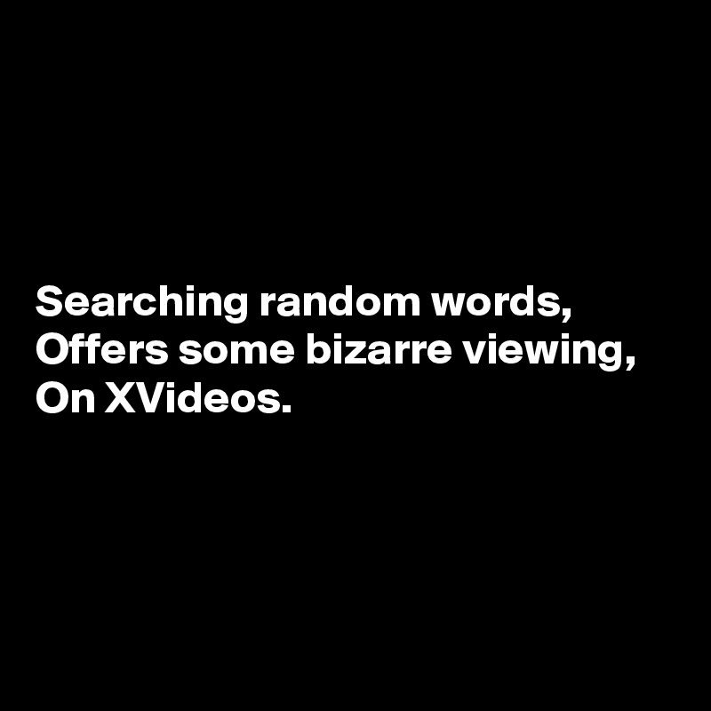 




Searching random words,
Offers some bizarre viewing,
On XVideos.




