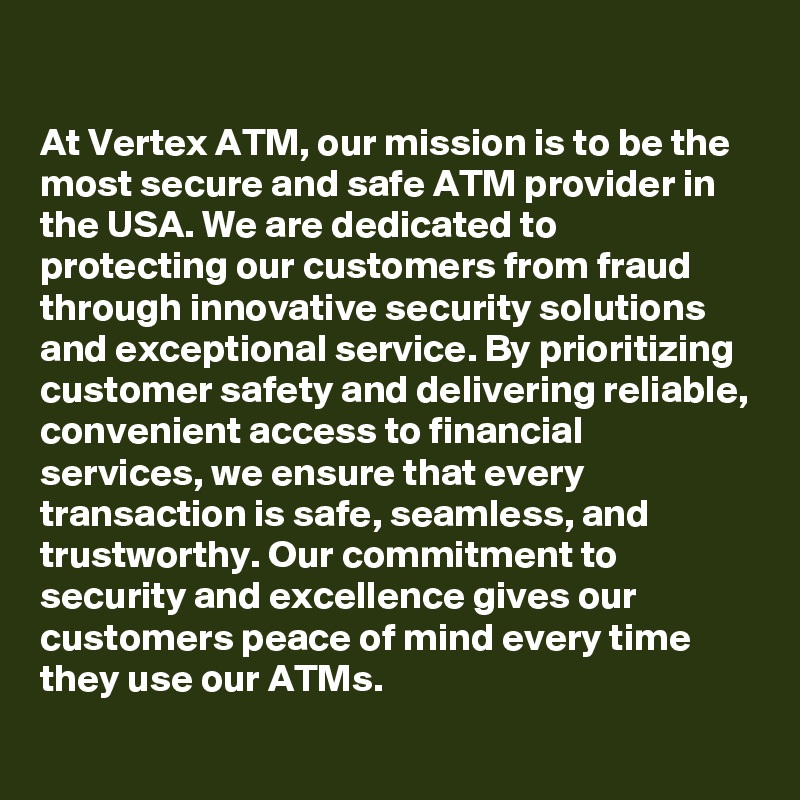 

At Vertex ATM, our mission is to be the most secure and safe ATM provider in the USA. We are dedicated to protecting our customers from fraud through innovative security solutions and exceptional service. By prioritizing customer safety and delivering reliable, convenient access to financial services, we ensure that every transaction is safe, seamless, and trustworthy. Our commitment to security and excellence gives our customers peace of mind every time they use our ATMs.
