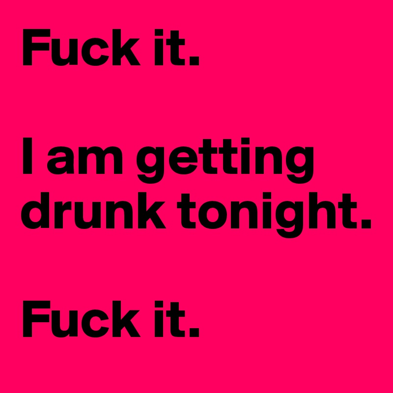 Fuck it.

I am getting drunk tonight.

Fuck it.
