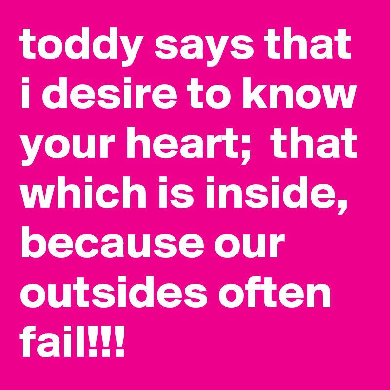 toddy says that i desire to know your heart;  that which is inside, because our outsides often fail!!!