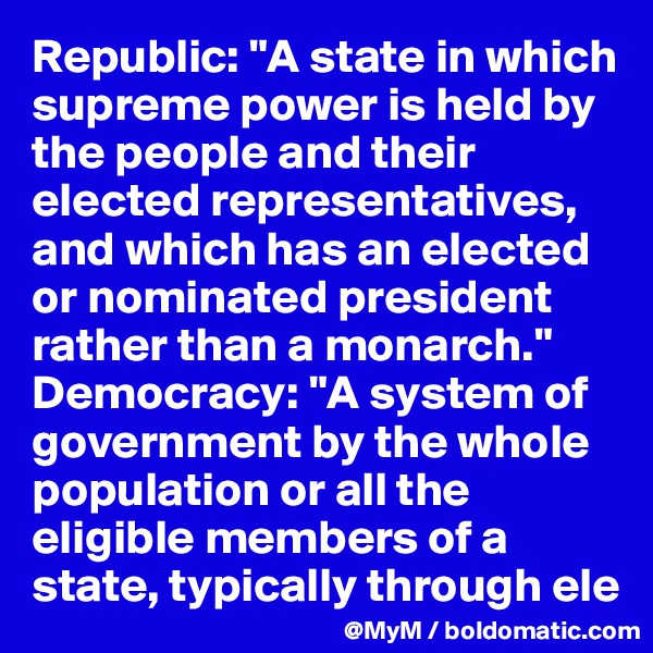 Republic: "A state in which supreme power is held by the people and their elected representatives, and which has an elected or nominated president rather than a monarch." Democracy: "A system of government by the whole population or all the eligible members of a state, typically through ele