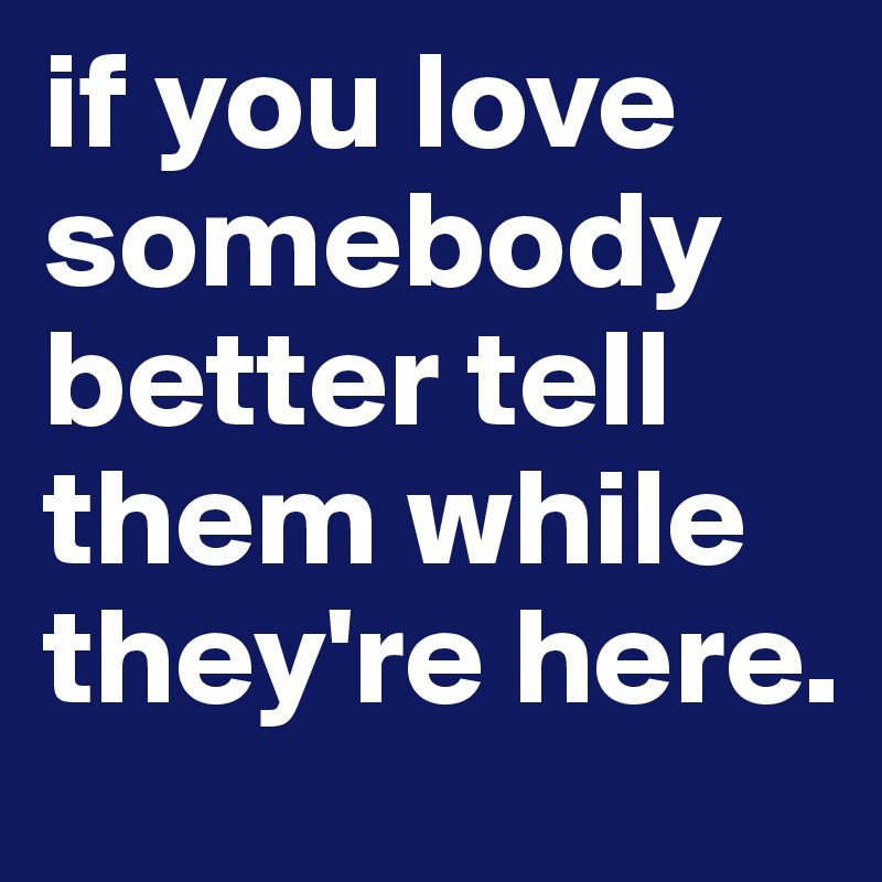 if you love somebody better tell them while they're here. 