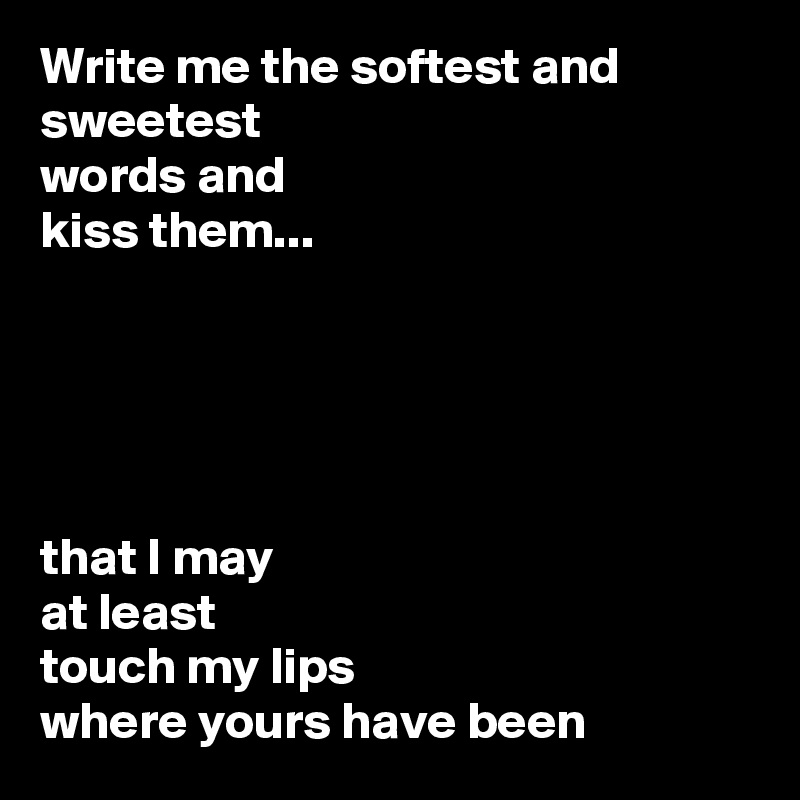 Write me the softest and sweetest 
words and
kiss them...





that I may
at least
touch my lips
where yours have been
