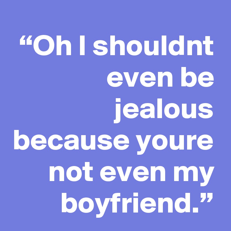 “Oh I shouldnt even be jealous because youre not even my boyfriend.”