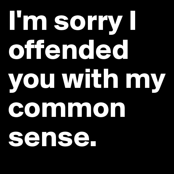 I'm sorry I offended you with my common sense.
