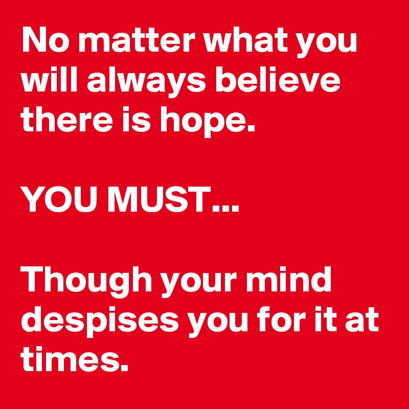 No matter what you will always believe there is hope. 

YOU MUST...

Though your mind despises you for it at times.