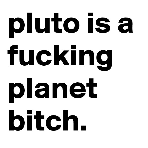 pluto is a fucking planet bitch.