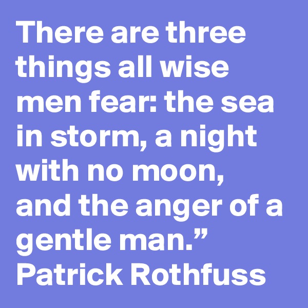 There are three things all wise men fear: the sea in storm, a night with no moon, and the anger of a gentle man.”
Patrick Rothfuss