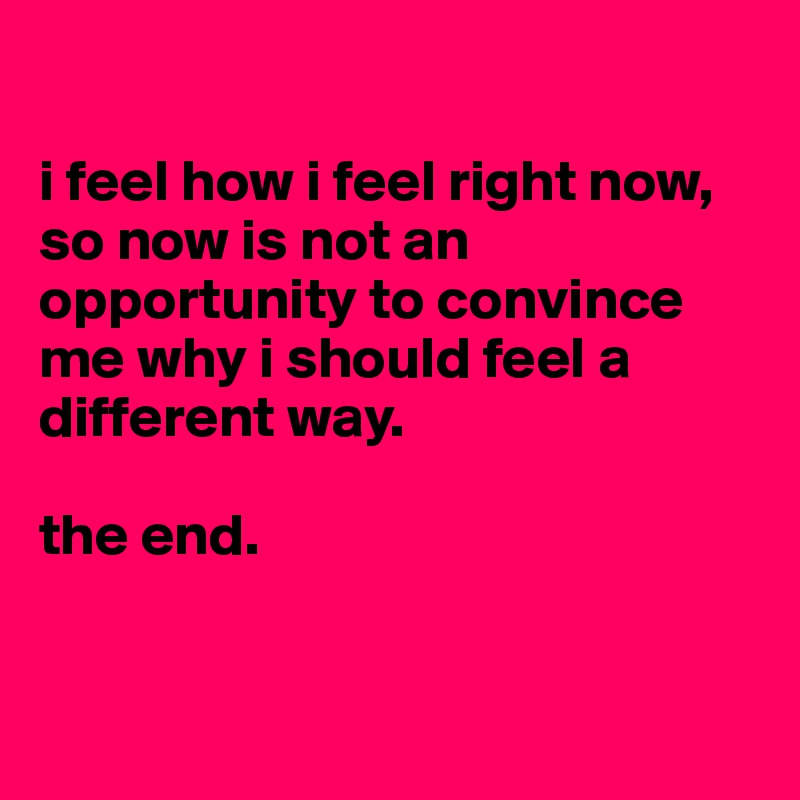 

i feel how i feel right now, so now is not an opportunity to convince me why i should feel a different way.

the end.


