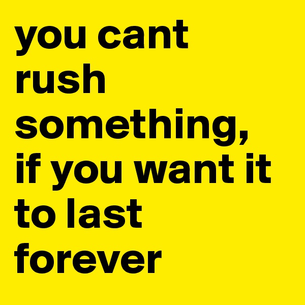 you cant rush something,  if you want it to last forever 