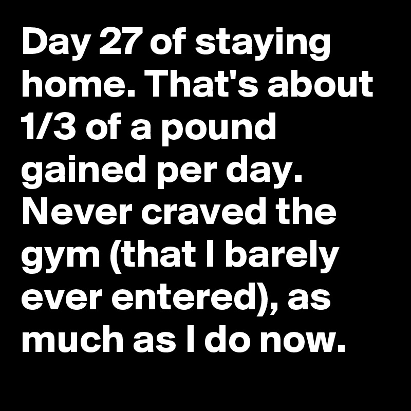 Day 27 of staying home. That's about 1/3 of a pound gained per day. Never craved the gym (that I barely ever entered), as much as I do now.