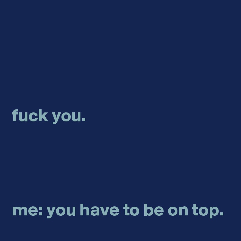 




fuck you.




me: you have to be on top.